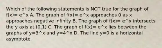 Which of the following statements is NOT true for the graph of f(x)= e^x A. The graph of f(x)= e^x approaches 0 as x approaches negative infinity B. The graph of f(x)= e^x intersects the y axis at (0,1) C. The graph of f(x)= e^x lies between the graphs of y=3^x and y=4^x D. The line y=0 is a horizontal asymptote.