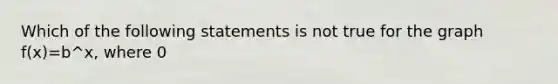 Which of the following statements is not true for the graph f(x)=b^x, where 0<b<1? a. The line y=0 is a horizontal asymptote. b. The graph intersects the y-axis at (0,1). c. The graph of f(x)=b^x approaches 0 as x approaches negative infinity. d. The graph of f(x)=b^x approaches 0 as x approaches infinity.