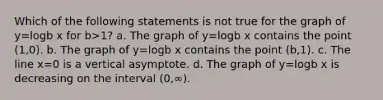 Which of the following statements is not true for the graph of y=logb x for b>1? a. The graph of y=logb x contains the point (1,0). b. The graph of y=logb x contains the point (b,1). c. The line x=0 is a vertical asymptote. d. The graph of y=logb x is decreasing on the interval (0,∞).