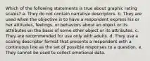 Which of the following statements is true about graphic rating scales? a. They do not contain narrative descriptors. b. They are used when the objective is to have a respondent express his or her attitudes, feelings, or behaviors about an object or its attributes on the basis of some other object or its attributes. c. They are recommended for use only with adults. d. They use a scaling descriptor format that presents a respondent with a continuous line as the set of possible responses to a question. e. They cannot be used to collect emotional data.