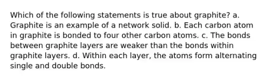 Which of the following statements is true about graphite? a. Graphite is an example of a network solid. b. Each carbon atom in graphite is bonded to four other carbon atoms. c. The bonds between graphite layers are weaker than the bonds within graphite layers. d. Within each layer, the atoms form alternating single and double bonds.