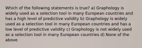 Which of the following statements is true? a) Graphology is widely used as a selection tool in many European countries and has a high level of predictive validity b) Graphology is widely used as a selection tool in many European countries and has a low level of predictive validity c) Graphology is not widely used as a selection tool in many European countries d) None of the above