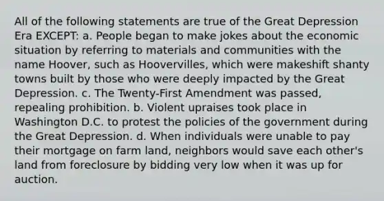 All of the following statements are true of the Great Depression Era EXCEPT: a. People began to make jokes about the economic situation by referring to materials and communities with the name Hoover, such as Hoovervilles, which were makeshift shanty towns built by those who were deeply impacted by the Great Depression. c. The Twenty-First Amendment was passed, repealing prohibition. b. Violent upraises took place in Washington D.C. to protest the policies of the government during the Great Depression. d. When individuals were unable to pay their mortgage on farm land, neighbors would save each other's land from foreclosure by bidding very low when it was up for auction.