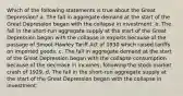 Which of the following statements is true about the Great Depression? a. The fall in aggregate demand at the start of the Great Depression began with the collapse in investment. b. The fall in the short-run aggregate supply at the start of the Great Depression began with the collapse in exports because of the passage of Smoot-Hawley Tariff Act of 1930 which raised tariffs on imported goods. c. The fall in aggregate demand at the start of the Great Depression began with the collapse consumption because of the decrease in incomes, following the stock market crash of 1929. d. The fall in the short-run aggregate supply at the start of the Great Depression began with the collapse in investment.