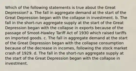 Which of the following statements is true about the Great Depression? a. The fall in aggregate demand at the start of the Great Depression began with the collapse in investment. b. The fall in the short-run aggregate supply at the start of the Great Depression began with the collapse in exports because of the passage of Smoot-Hawley Tariff Act of 1930 which raised tariffs on imported goods. c. The fall in aggregate demand at the start of the Great Depression began with the collapse consumption because of the decrease in incomes, following the stock market crash of 1929. d. The fall in the short-run aggregate supply at the start of the Great Depression began with the collapse in investment.