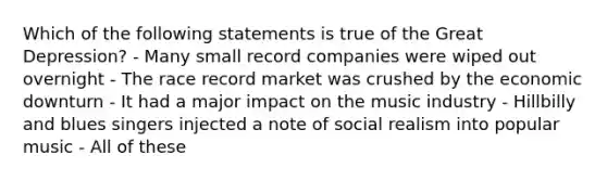 Which of the following statements is true of the Great Depression? - Many small record companies were wiped out overnight - The race record market was crushed by the economic downturn - It had a major impact on the music industry - Hillbilly and blues singers injected a note of social realism into popular music - All of these