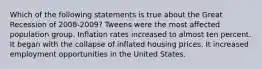 Which of the following statements is true about the Great Recession of 2008-2009? Tweens were the most affected population group. Inflation rates increased to almost ten percent. It began with the collapse of inflated housing prices. It increased employment opportunities in the United States.