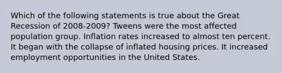 Which of the following statements is true about the Great Recession of 2008-2009? Tweens were the most affected population group. Inflation rates increased to almost ten percent. It began with the collapse of inflated housing prices. It increased employment opportunities in the United States.