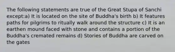 The following statements are true of the Great Stupa of Sanchi except:a) It is located on the site of Buddha's birth b) It features paths for pilgrims to ritually walk around the structure c) It is an earthen mound faced with stone and contains a portion of the Buddha's cremated remains d) Stories of Buddha are carved on the gates