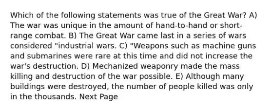 Which of the following statements was true of the Great War? A) The war was unique in the amount of hand-to-hand or short-range combat. B) The Great War came last in a series of wars considered "industrial wars. C) "Weapons such as machine guns and submarines were rare at this time and did not increase the war's destruction. D) Mechanized weaponry made the mass killing and destruction of the war possible. E) Although many buildings were destroyed, the number of people killed was only in the thousands. Next Page