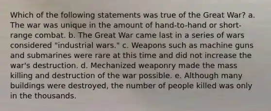 Which of the following statements was true of the Great War? a. The war was unique in the amount of hand-to-hand or short-range combat. b. The Great War came last in a series of wars considered "industrial wars." c. Weapons such as machine guns and submarines were rare at this time and did not increase the war's destruction. d. Mechanized weaponry made the mass killing and destruction of the war possible. e. Although many buildings were destroyed, the number of people killed was only in the thousands.