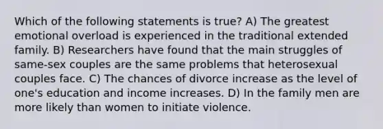 Which of the following statements is true? A) The greatest emotional overload is experienced in the traditional extended family. B) Researchers have found that the main struggles of same-sex couples are the same problems that heterosexual couples face. C) The chances of divorce increase as the level of one's education and income increases. D) In the family men are more likely than women to initiate violence.