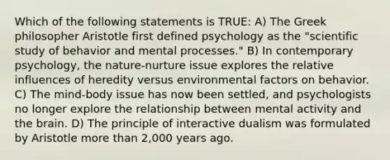 Which of the following statements is TRUE: A) The Greek philosopher Aristotle first defined psychology as the "scientific study of behavior and mental processes." B) In contemporary psychology, the nature-nurture issue explores the relative influences of heredity versus environmental factors on behavior. C) The mind-body issue has now been settled, and psychologists no longer explore the relationship between mental activity and the brain. D) The principle of interactive dualism was formulated by Aristotle more than 2,000 years ago.