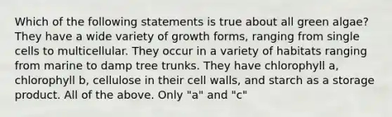 Which of the following statements is true about all green algae? They have a wide variety of growth forms, ranging from single cells to multicellular. They occur in a variety of habitats ranging from marine to damp tree trunks. They have chlorophyll a, chlorophyll b, cellulose in their cell walls, and starch as a storage product. All of the above. Only "a" and "c"