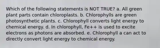 Which of the following statements is NOT TRUE? a. All green plant parts contain chloroplasts. b. Chlorophylls are green photosynthetic plants. c. Chlorophyll converts light energy to chemical energy. d. In chlorophyll, Fe++ is used to excite electrons as photons are absorbed. e. Chlorophyll a can act to directly convert light energy to chemical energy.