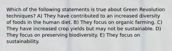 Which of the following statements is true about Green Revolution techniques? A) They have contributed to an increased diversity of foods in the human diet. B) They focus on organic farming. C) They have increased crop yields but may not be sustainable. D) They focus on preserving biodiversity. E) They focus on sustainability.