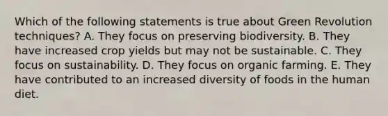 Which of the following statements is true about Green Revolution techniques? A. They focus on preserving biodiversity. B. They have increased crop yields but may not be sustainable. C. They focus on sustainability. D. They focus on organic farming. E. They have contributed to an increased diversity of foods in the human diet.