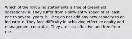 Which of the following statements is true of greenfield operations? a. They suffer from a slow entry speed of at least one to several years. b. They do not add any new capacity to an industry. c. ​They face difficulty in achieving effective equity and management control. d. ​They are cost effective and free from risk.