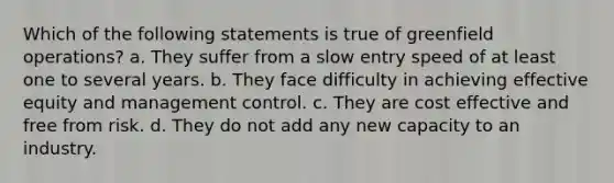 Which of the following statements is true of greenfield operations? a. They suffer from a slow entry speed of at least one to several years. b. They face difficulty in achieving effective equity and management control. c. They are cost effective and free from risk. d. They do not add any new capacity to an industry.