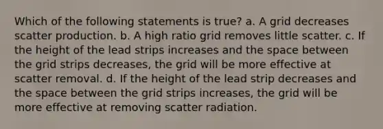 Which of the following statements is true? a. A grid decreases scatter production. b. A high ratio grid removes little scatter. c. If the height of the lead strips increases and the space between the grid strips decreases, the grid will be more effective at scatter removal. d. If the height of the lead strip decreases and the space between the grid strips increases, the grid will be more effective at removing scatter radiation.