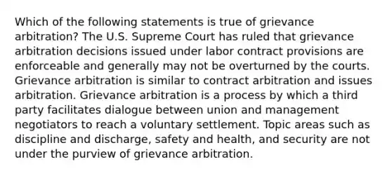 Which of the following statements is true of grievance arbitration? The U.S. Supreme Court has ruled that grievance arbitration decisions issued under labor contract provisions are enforceable and generally may not be overturned by the courts. Grievance arbitration is similar to contract arbitration and issues arbitration. Grievance arbitration is a process by which a third party facilitates dialogue between union and management negotiators to reach a voluntary settlement. Topic areas such as discipline and discharge, safety and health, and security are not under the purview of grievance arbitration.