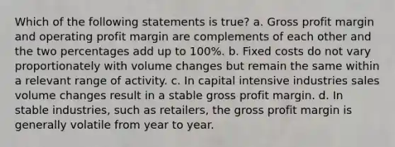 Which of the following statements is true? a. Gross profit margin and operating profit margin are complements of each other and the two percentages add up to 100%. b. Fixed costs do not vary proportionately with volume changes but remain the same within a relevant range of activity. c. In capital intensive industries sales volume changes result in a stable gross profit margin. d. In stable industries, such as retailers, the gross profit margin is generally volatile from year to year.