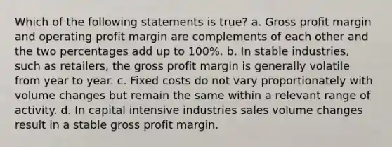 Which of the following statements is true? a. <a href='https://www.questionai.com/knowledge/klIB6Lsdwh-gross-profit' class='anchor-knowledge'>gross profit</a> margin and operating profit margin are complements of each other and the two percentages add up to 100%. b. In stable industries, such as retailers, the gross profit margin is generally volatile from year to year. c. Fixed costs do not vary proportionately with volume changes but remain the same within a relevant range of activity. d. In capital intensive industries sales volume changes result in a stable gross profit margin.