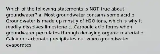 Which of the following statements is NOT true about groundwater? a. Most groundwater contains some acid b. Groundwater is made up mostly of H2O ions, which is why it readily dissolves limestone c. Carbonic acid forms when groundwater percolates through decaying organic material d. Calcium carbonate precipitates out when groundwater evaporates