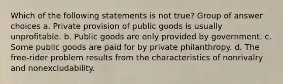 Which of the following statements is not true? Group of answer choices a. Private provision of public goods is usually unprofitable. b. Public goods are only provided by government. c. Some public goods are paid for by private philanthropy. d. The free-rider problem results from the characteristics of nonrivalry and nonexcludability.