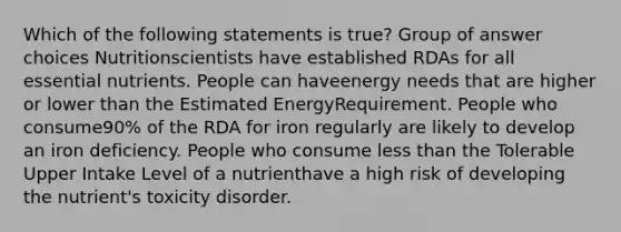 Which of the following statements is true? Group of answer choices Nutritionscientists have established RDAs for all essential nutrients. People can haveenergy needs that are higher or lower than the Estimated EnergyRequirement. People who consume90% of the RDA for iron regularly are likely to develop an iron deficiency. People who consume less than the Tolerable Upper Intake Level of a nutrienthave a high risk of developing the nutrient's toxicity disorder.