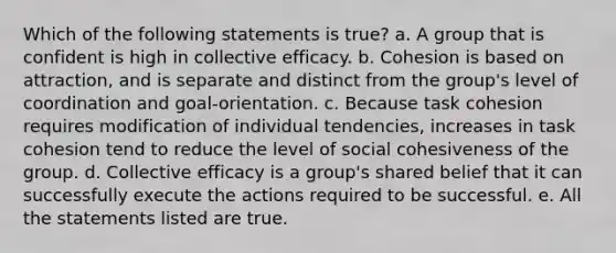 Which of the following statements is true? a. A group that is confident is high in collective efficacy. b. Cohesion is based on attraction, and is separate and distinct from the group's level of coordination and goal-orientation. c. Because task cohesion requires modification of individual tendencies, increases in task cohesion tend to reduce the level of social cohesiveness of the group. d. Collective efficacy is a group's shared belief that it can successfully execute the actions required to be successful. e. All the statements listed are true.