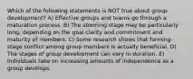 Which of the following statements is NOT true about group development? A) Effective groups and teams go through a maturation process. B) The storming stage may be particularly long, depending on the goal clarity and commitment and maturity of members. C) Some research shows that forming-stage conflict among group members is actually beneficial. D) The stages of group development can vary in duration. E) Individuals take on increasing amounts of independence as a group develops.