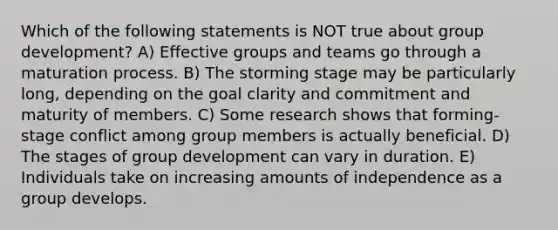 Which of the following statements is NOT true about group development? A) Effective groups and teams go through a maturation process. B) The storming stage may be particularly long, depending on the goal clarity and commitment and maturity of members. C) Some research shows that forming-stage conflict among group members is actually beneficial. D) The stages of group development can vary in duration. E) Individuals take on increasing amounts of independence as a group develops.