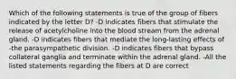 Which of the following statements is true of the group of fibers indicated by the letter D? -D indicates fibers that stimulate the release of acetylcholine into the blood stream from the adrenal gland. -D indicates fibers that mediate the long-lasting effects of -the parasympathetic division. -D indicates fibers that bypass collateral ganglia and terminate within the adrenal gland. -All the listed statements regarding the fibers at D are correct