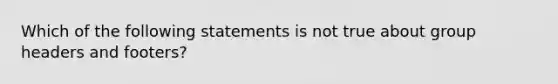 Which of the following statements is not true about group headers and footers?