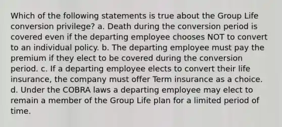 Which of the following statements is true about the Group Life conversion privilege? a. Death during the conversion period is covered even if the departing employee chooses NOT to convert to an individual policy. b. The departing employee must pay the premium if they elect to be covered during the conversion period. c. If a departing employee elects to convert their life insurance, the company must offer Term insurance as a choice. d. Under the COBRA laws a departing employee may elect to remain a member of the Group Life plan for a limited period of time.