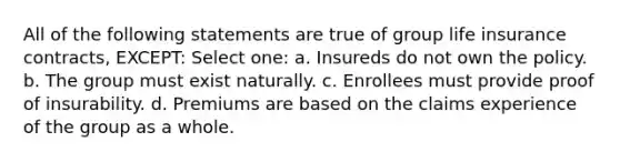 All of the following statements are true of group life insurance contracts, EXCEPT: Select one: a. Insureds do not own the policy. b. The group must exist naturally. c. Enrollees must provide proof of insurability. d. Premiums are based on the claims experience of the group as a whole.