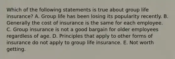 Which of the following statements is true about group life insurance? A. Group life has been losing its popularity recently. B. Generally the cost of insurance is the same for each employee. C. Group insurance is not a good bargain for older employees regardless of age. D. Principles that apply to other forms of insurance do not apply to group life insurance. E. Not worth getting.