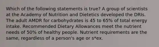 Which of the following statements is true? A group of scientists at the Academy of Nutrition and Dietetics developed the DRIs. The adult AMDR for carbohydrates is 45 to 65% of total energy intake. Recommended Dietary Allowances meet the nutrient needs of 50% of healthy people. Nutrient requirements are the same, regardless of a person's age or s*ex.