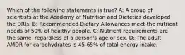 Which of the following statements is true? A: A group of scientists at the Academy of Nutrition and Dietetics developed the DRIs. B: Recommended Dietary Allowances meet the nutrient needs of 50% of healthy people. C: Nutrient requirements are the same, regardless of a person's age or sex. D: The adult AMDR for carbohydrates is 45-65% of total energy intake.