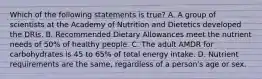 Which of the following statements is true? A. A group of scientists at the Academy of Nutrition and Dietetics developed the DRIs. B. Recommended Dietary Allowances meet the nutrient needs of 50% of healthy people. C. The adult AMDR for carbohydrates is 45 to 65% of total energy intake. D. Nutrient requirements are the same, regardless of a person's age or sex.