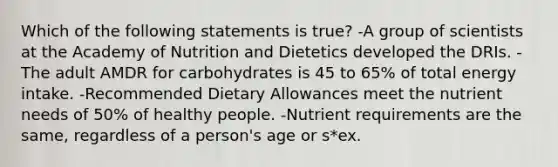 Which of the following statements is true? -A group of scientists at the Academy of Nutrition and Dietetics developed the DRIs. -The adult AMDR for carbohydrates is 45 to 65% of total energy intake. -Recommended Dietary Allowances meet the nutrient needs of 50% of healthy people. -Nutrient requirements are the same, regardless of a person's age or s*ex.