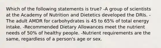 Which of the following statements is true? -A group of scientists at the Academy of Nutrition and Dietetics developed the DRIs. -The adult AMDR for carbohydrates is 45 to 65% of total energy intake. -Recommended Dietary Allowances meet the nutrient needs of 50% of healthy people. -Nutrient requirements are the same, regardless of a person's age or sex.