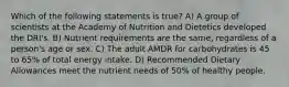 Which of the following statements is true? A) A group of scientists at the Academy of Nutrition and Dietetics developed the DRI's. B) Nutrient requirements are the same, regardless of a person's age or sex. C) The adult AMDR for carbohydrates is 45 to 65% of total energy intake. D) Recommended Dietary Allowances meet the nutrient needs of 50% of healthy people.