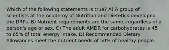 Which of the following statements is true? A) A group of scientists at the Academy of Nutrition and Dietetics developed the DRI's. B) Nutrient requirements are the same, regardless of a person's age or sex. C) The adult AMDR for carbohydrates is 45 to 65% of total energy intake. D) Recommended Dietary Allowances meet the nutrient needs of 50% of healthy people.