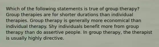 Which of the following statements is true of group therapy? Group therapies are for shorter durations than individual therapies. Group therapy is generally more economical than individual therapy. Shy individuals benefit more from group therapy than do assertive people. In group therapy, the therapist is usually highly directive.