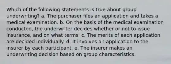 Which of the following statements is true about group underwriting? a. The purchaser files an application and takes a medical examination. b. On the basis of the medical examination conducted, the underwriter decides whether or not to issue insurance, and on what terms. c. The merits of each application are decided individually. d. It involves an application to the insurer by each participant. e. The insurer makes an underwriting decision based on group characteristics.