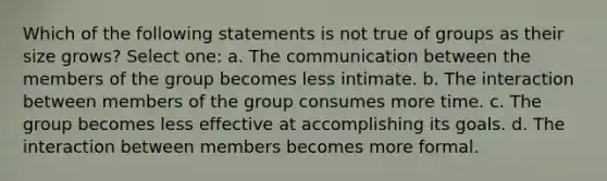 Which of the following statements is not true of groups as their size grows? Select one: a. The communication between the members of the group becomes less intimate. b. The interaction between members of the group consumes more time. c. The group becomes less effective at accomplishing its goals. d. The interaction between members becomes more formal.