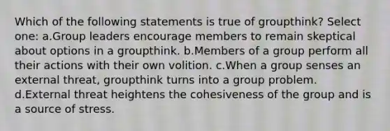 Which of the following statements is true of groupthink? Select one: a.Group leaders encourage members to remain skeptical about options in a groupthink. b.Members of a group perform all their actions with their own volition. c.When a group senses an external threat, groupthink turns into a group problem. d.External threat heightens the cohesiveness of the group and is a source of stress.