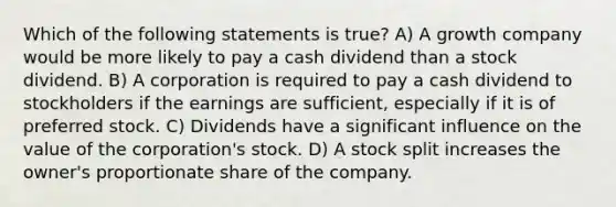 Which of the following statements is true? A) A growth company would be more likely to pay a cash dividend than a stock dividend. B) A corporation is required to pay a cash dividend to stockholders if the earnings are sufficient, especially if it is of preferred stock. C) Dividends have a significant influence on the value of the corporation's stock. D) A stock split increases the owner's proportionate share of the company.